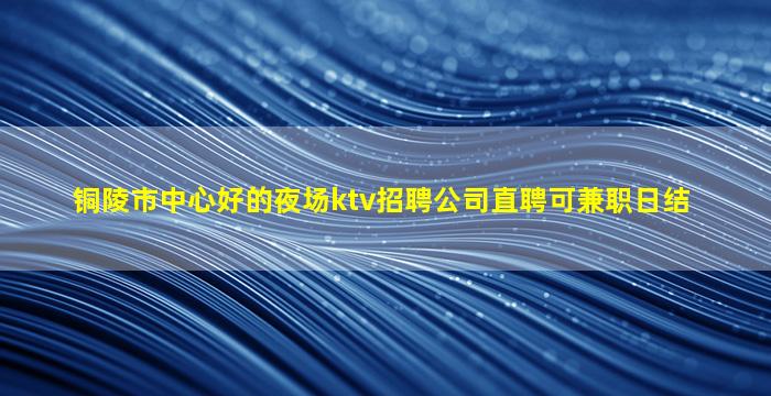 铜陵市中心好的夜场ktv招聘公司直聘可兼职日结